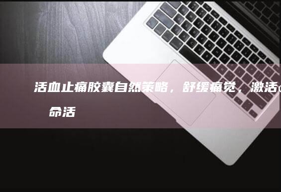 活血止痛胶囊：自然策略，舒缓痛觉，激活生命活力