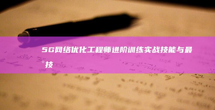 5G网络优化工程师进阶训练：实战技能与最新技术融合课程